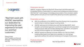 Source: Red Hat Summit presentation - May 2024
“Red Hat’s work with
AGESIC exemplifies
our dedication to
improving the user
experience for both
our and their
customers.”
Steven Huels
Vice President and General
Manager – AI Business Unit,
Red Hat
Government: LATAM
Presentation abstract
AGESIC, Uruguay’s Agency for Electronic Government and Information and
Knowledge Society, is responsible for e-government strategy and implementation.
With Red Hat®, it led Uruguay’s AI strategy and provided a more consistent, hybrid
AI/ML platform to build and host models while delivering innovative applications.
Presentation summary
● With the proliferation of AI, AGESIC knew that infusing it into its operations
would be key to meeting Uruguay’s evolving needs.
● AGESIC optimized its AI infrastructure with Red Hat OpenShift®, which
brought a containerized approach to workload management and automation
of key processes while also bringing development, operations, and systems
security functions together on a centralized platform.
● AGESIC evolved its offerings to include Platform as a Service (PaaS),
enabling other government agencies to develop, run, and manage
applications without the build and maintenance of complex infrastructure.
Products and services
Red Hat OpenShift Red Hat OpenShift AI
 