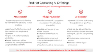 Red Hat Consulting AI Offerings
Learn how to maximize your technology investments
MLOps Foundation
AI Accelerator AI Incubator
Rapidly deploy and adopt Red Hat
OpenShift AI while advancing your AI
practices:
● Upskill your ML Platform team and
data scientists and adopt new AI
capabilities
● Deploy an AI platform and tools
with GitOps
● Review your current MLOps
processes and identify improvements
using Red Hat OpenShift AI
Roll out automated MLOps pipelines
and practices throughout your
organization
● Establish self-service of your
MLOps platform
● Automate and template ML
pipelines
● Establish patterns and best
practices for managing production
ready solutions
● Transform models to microservices
Upskill MLOps teams on AI tooling
through delivery of gen AI use
cases
● Work side-by-side with Red Hat
experts utilizing best practices while
learning MLOps and AI Engineering
skills
● Prototype your custom gen AI
solution
● Release a solution in your
environment
Red Hat Learning: Developing and Deploying AI/ML Applications on Red Hat OpenShift AI (AI267)
 