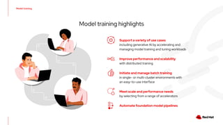 Model training
Model training highlights
Support a variety of use cases
including generative AI by accelerating and
managing model training and tuning workloads
Initiate and manage batch training
in single- or multi-cluster environments with
an easy-to-use interface
Automate foundation model pipelines
Improve performance and scalability
with distributed training
Meet scale and performance needs
by selecting from a range of accelerators
 