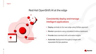 Edge AI
35
Red Hat OpenShift AI at the edge
▸ Deploy centrally to the near edge using GitOps approach
▸ Monitor operations using centralized Grafana dashboard
▸ Provide data scientists with actionable insights
▸ Automate deployment throughout stages with
repeatable MLOps pipelines
Consistently deploy and manage
intelligent applications
 