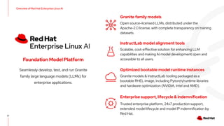 Seamlessly develop, test, and run Granite
family large language models (LLMs) for
enterprise applications.
Foundation Model Platform
37
InstructLab model alignment tools
Scalable, cost-effective solution for enhancing LLM
capabilities and making AI model development open and
accessible to all users.
Optimized bootable model runtime instances
Granite models & InstructLab tooling packaged as a
bootable RHEL image, including Pytorch/runtime libraries
and hardware optimization (NVIDIA, Intel and AMD).
Enterprise support, lifecycle & indemnification
Trusted enterprise platform, 24x7 production support,
extended model lifecycle and model IP indemnification by
Red Hat.
Overview of Red Hat Enterprise Linux AI
Granite family models
Open source-licensed LLMs, distributed under the
Apache-2.0 license, with complete transparency on training
datasets.
 