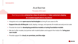 Red Hat OpenShift AI
41
AI at Red Hat
▸ Integrate and curate open source technologies to bring AI use cases to life
▸ Support the e2e AI lifecycle: build, deploy, manage, and operate AI models securely and at scale
▸ Provide the tools for developing predictive models or tuning foundation models
▸ We don’t offer models, but partner with model builders and support the motion for ‘bring your
own model’
▸ Provide support for cloud, on-premises, and the edge
Red Hat provides enterprise-class AI solutions to help customers deploy
AI-enabled applications anywhere
The power of AI is open
 