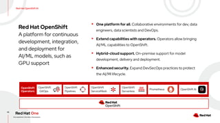 42
Red Hat OpenShift AI
Red Hat OpenShift
A platform for continuous
development, integration,
and deployment for
AI/ML models, such as
GPU support
OpenShift
Operators
OpenShift
GitOps
OpenShift
Pipelines
OpenShift
Serverless
Prometheus
Operating system
OpenShift
ServiceMesh
▸ One platform for all. Collaborative environments for dev, data
engineers, data scientists and DevOps.
▸ Extend capabilities with operators. Operators allow bringing
AI/ML capabilities to OpenShift.
▸ Hybrid-cloud support. On-premise support for model
development, delivery and deployment.
▸ Enhanced security. Expand DevSecOps practices to protect
the AI/Ml lifecycle.
OpenShift AI
 