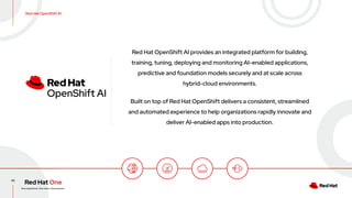 43
Red Hat OpenShift AI provides an integrated platform for building,
training, tuning, deploying and monitoring AI-enabled applications,
predictive and foundation models securely and at scale across
hybrid-cloud environments.
Built on top of Red Hat OpenShift delivers a consistent, streamlined
and automated experience to help organizations rapidly innovate and
deliver AI-enabled apps into production.
Red Hat OpenShift AI
 