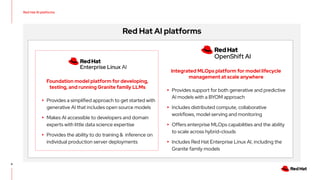 6
Red Hat AI platforms
Integrated MLOps platform for model lifecycle
management at scale anywhere
▸ Provides support for both generative and predictive
AI models with a BYOM approach
▸ Includes distributed compute, collaborative
workflows, model serving and monitoring
▸ Offers enterprise MLOps capabilities and the ability
to scale across hybrid-clouds
▸ Includes Red Hat Enterprise Linux AI, including the
Granite family models
Foundation model platform for developing,
testing, and running Granite family LLMs
▸ Provides a simplified approach to get started with
generative AI that includes open source models
▸ Makes AI accessible to developers and domain
experts with little data science expertise
▸ Provides the ability to do training & inference on
individual production server deployments
Red Hat AI platforms
 