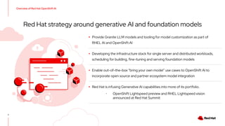 ▸ Provide Granite LLM models and tooling for model customization as part of
RHEL AI and OpenShift AI
▸ Developing the infrastructure stack for single server and distributed workloads,
scheduling for building, fine-tuning and serving foundation models
▸ Enable out-of-the-box “bring your own model” use cases to OpenShift AI to
incorporate open source and partner ecosystem model integration
▸ Red Hat is infusing Generative AI capabilities into more of its portfolio.
･ OpenShift Lightspeed preview and RHEL Lightspeed vision
announced at Red Hat Summit
7
Red Hat strategy around generative AI and foundation models
Overview of Red Hat OpenShift AI
 