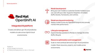 Red Hat OpenShift AI
9
9
Integrated AI platform
Create and deliver gen AI and predictive
models at scale across hybrid cloud
environments.
Available as
● Fully managed cloud service
● Traditional software product on-site or in the cloud!
Model development
Bring your own models or customize Granite models to your
use case with your data. Supports integration of multiple
AI/ML libraries, frameworks, and runtimes.
Lifecycle management
Expand DevOps practices to MLOps to manage the entire
AI/ML lifecycle.
Model serving and monitoring
Deploy models across any OpenShift footprint and centrally
monitor their performance.
Resource optimization and management
Scale to meet workload demands of gen AI and predictive
models. Share resources, projects, and models across
environments.
 
