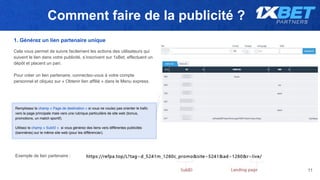 Comment faire de la publicité ?
11
1. Générez un lien partenaire unique
Cela vous permet de suivre facilement les actions des utilisateurs qui
suivent le lien dans votre publicité, s’inscrivent sur 1xBet, effectuent un
dépôt et placent un pari.
Pour créer un lien partenaire, connectez-vous à votre compte
personnel et cliquez sur « Obtenir lien affilié » dans le Menu express.
Remplissez le champ « Page de destination » si vous ne voulez pas orienter le trafic
vers la page principale mais vers une rubrique particulière de site web (bonus,
promotions, un match sportif).
Utilisez le champ « SubID » si vous générez des liens vers différentes publicités
(bannières) sur le même site web (pour les différencier).
Exemple de lien partenaire :
 