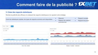Comment faire de la publicité ?
13
3. Créez des rapports statistiques
Rendez la publicité plus efficace en analysant les rapports statistiques et en ajustant votre stratégie.
● Résumé ● Rapport complet
● Rapport de matériel
promotionnel
● Rapport de joueur
Outre les statistiques rapides, les types de rapports suivants sont disponibles :
 