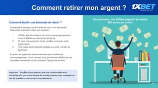 Comment retirer mon argent ?
14
En moyenne, nos affiliés gagnent au moins
980 euros par mois !Comment établir une demande de retrait ?
La première semaine est terminée et vous vous demandez
désormais comment retirer vos revenus.
1. Vérifiez les informations de votre compte de paiement
avant d’établir une demande de retrait.
2. Si c’est votre premier retrait, veuillez contacter votre
superviseur.
3. Vos fonds seront bientôt crédités sur votre compte de
paiement.
Ensuite, les paiement hebdomadaires seront effectués
automatiquement. Vous n’aurez donc pas besoin d’effectuer de
nouvelles demandes ou de contacter l’équipe de soutien.
Important ! Veuillez vous assurer que vos coordonnées sont
correctes afin que notre équipe de soutien puisse vous contacter en
cas de questions concernant vos paiements.
 
