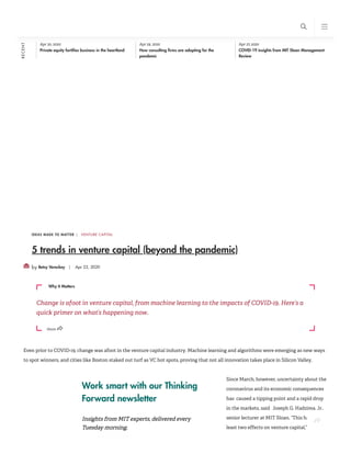 Work smart with our Thinking
Forward newsletter
Insights from MIT experts, delivered every
Tuesday morning.
IDEAS MADE TO MATTER |
by Betsy Vereckey | Apr 22, 2020
5 trends in venture capital (beyond the pandemic)
Even prior to COVID-19, change was afoot in the venture capital industry. Machine learning and algorithms were emerging as new ways
to spot winners, and cities like Boston staked out turf as VC hot spots, proving that not all innovation takes place in Silicon Valley.
Since March, however, uncertainty about the
coronavirus and its economic consequences
has  caused a tipping point and a rapid drop
in the markets, said Joseph G. Hadzima, Jr.,
senior lecturer at MIT Sloan. “This had at
least two effects on venture capital,” he said.
Apr 30, 2020
Private equity fortifies business in the heartland
Apr 29, 2020
How consulting firms are adapting for the
pandemic
Apr 27, 2020
COVID-19 insights from MIT Sloan Management
Review
VENTURE CAPITAL
Change is afoot in venture capital, from machine learning to the impacts of COVID-19. Here’s a
quick primer on what’s happening now.
Why It Matters
RECENT
Share
+
s b
 