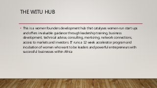 THE WITU HUB
• This is a women founders development hub that catalyses women-run start ups
and offers invaluable guidance through leadership training, business
development, technical advise, consulting, mentoring, network connections,
access to markets and investors. IT runs a 12 week accelerator program and
incubation of women who want to be leaders and powerful entrepreneurs with
successful businesses within Africa
 