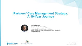 © 2016 Health Catalyst
Proprietary and Confidential
Partners’ Care Management Strategy:
A 10-Year Journey
1
Eric Weil, MD
Associate Chief for Clinical Affairs,
MGH Division of General Internal Medicine
MGPO Associate Medical Director, Primary Care
Medical Director for Primary Care, Population Health Management
Partners HealthCare
 