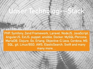 Unser Technologie-Stack
PHP, Symfony, Zend Framework, Laravel, NodeJS, JavaScript,
AngularJS, ExtJS, puppet, ansible, Docker, MySQL/Percona,
MariaDB, Clojure, Go, Erlang, Objective-C/Java, Cordova, MS
SQL, git, Linux/BSD, AWS, ElasticSearch, Swift and many
many more…
 
