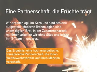 Eine Partnerschaft, die Früchte trägt
Wir arbeiten agil im Kern und sind schlank
aufgestellt. Moderne Technologien sind
unser täglich Brot. In der Zusammenarbeit
mit Ihnen arbeiten wir ohne Silos und betten
Ihr IT-Team in unseres.
Das Ergebnis: eine hoch energetische,
transparente Partnerschaft, die Ihnen
Wettbewerbsvorteile auf Ihren Märkten
verschafft.
 