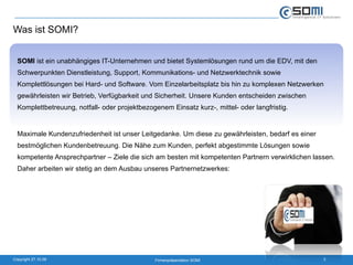 Was ist SOMI? SOMI  ist ein unabhängiges IT-Unternehmen und bietet Systemlösungen rund um die EDV, mit den Schwerpunkten Dienstleistung, Support, Kommunikations- und Netzwerktechnik sowie Komplettlösungen bei Hard- und Software. Vom Einzelarbeitsplatz bis hin zu komplexen Netzwerken gewährleisten wir Betrieb, Verfügbarkeit und Sicherheit. Unsere Kunden entscheiden zwischen Komplettbetreuung, notfall- oder projektbezogenem Einsatz kurz-, mittel- oder langfristig.  Maximale Kundenzufriedenheit ist unser Leitgedanke. Um diese zu gewährleisten, bedarf es einer bestmöglichen Kundenbetreuung. Die Nähe zum Kunden, perfekt abgestimmte Lösungen sowie kompetente Ansprechpartner – Ziele die sich am besten mit kompetenten Partnern verwirklichen lassen. Daher arbeiten wir stetig an dem Ausbau unseres Partnernetzwerkes: 