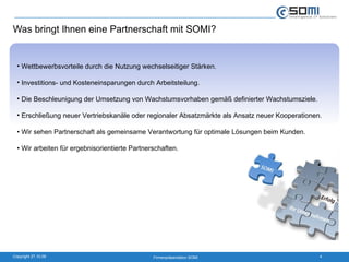 Was bringt Ihnen eine Partnerschaft mit SOMI? Wettbewerbsvorteile durch die Nutzung wechselseitiger Stärken. Investitions- und Kosteneinsparungen durch Arbeitsteilung. Die Beschleunigung der Umsetzung von Wachstumsvorhaben gemäß definierter Wachstumsziele. Erschließung neuer Vertriebskanäle oder regionaler Absatzmärkte als Ansatz neuer Kooperationen.  •  Wir sehen Partnerschaft als gemeinsame Verantwortung für optimale Lösungen beim Kunden. •  Wir arbeiten für ergebnisorientierte Partnerschaften. 
