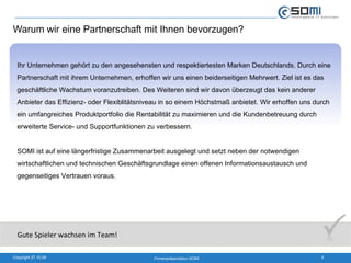 Warum wir eine Partnerschaft mit Ihnen bevorzugen? Ihr Unternehmen gehört zu den angesehensten und respektiertesten Marken Deutschlands. Durch eine Partnerschaft mit ihrem Unternehmen, erhoffen wir uns einen beiderseitigen Mehrwert. Ziel ist es das geschäftliche Wachstum voranzutreiben. Des Weiteren sind wir davon überzeugt das kein anderer Anbieter das Effizienz- oder Flexiblitätsniveau in so einem Höchstmaß anbietet. Wir erhoffen uns durch ein umfangreiches Produktportfolio die Rentabilität zu maximieren und die Kundenbetreuung durch erweiterte Service- und Supportfunktionen zu verbessern. SOMI ist auf eine längerfristige Zusammenarbeit ausgelegt und setzt neben der notwendigen wirtschaftlichen und technischen Geschäftsgrundlage einen offenen Informationsaustausch und gegenseitiges Vertrauen voraus.  Gute Spieler wachsen im Team! 