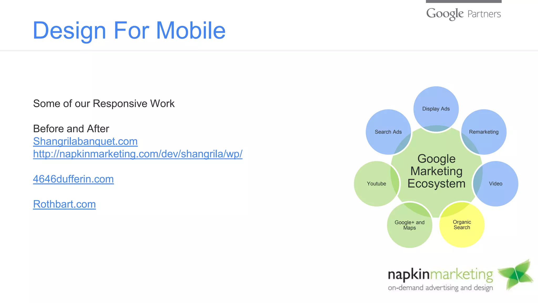 Design For Mobile
Google
Marketing
Ecosystem
Display Ads
Remarketing
Video
Organic
Search
Google+ and
Maps
Youtube
Search Ads
Some of our Responsive Work
Before and After
Shangrilabanquet.com
http://napkinmarketing.com/dev/shangrila/wp/
4646dufferin.com
Rothbart.com
 