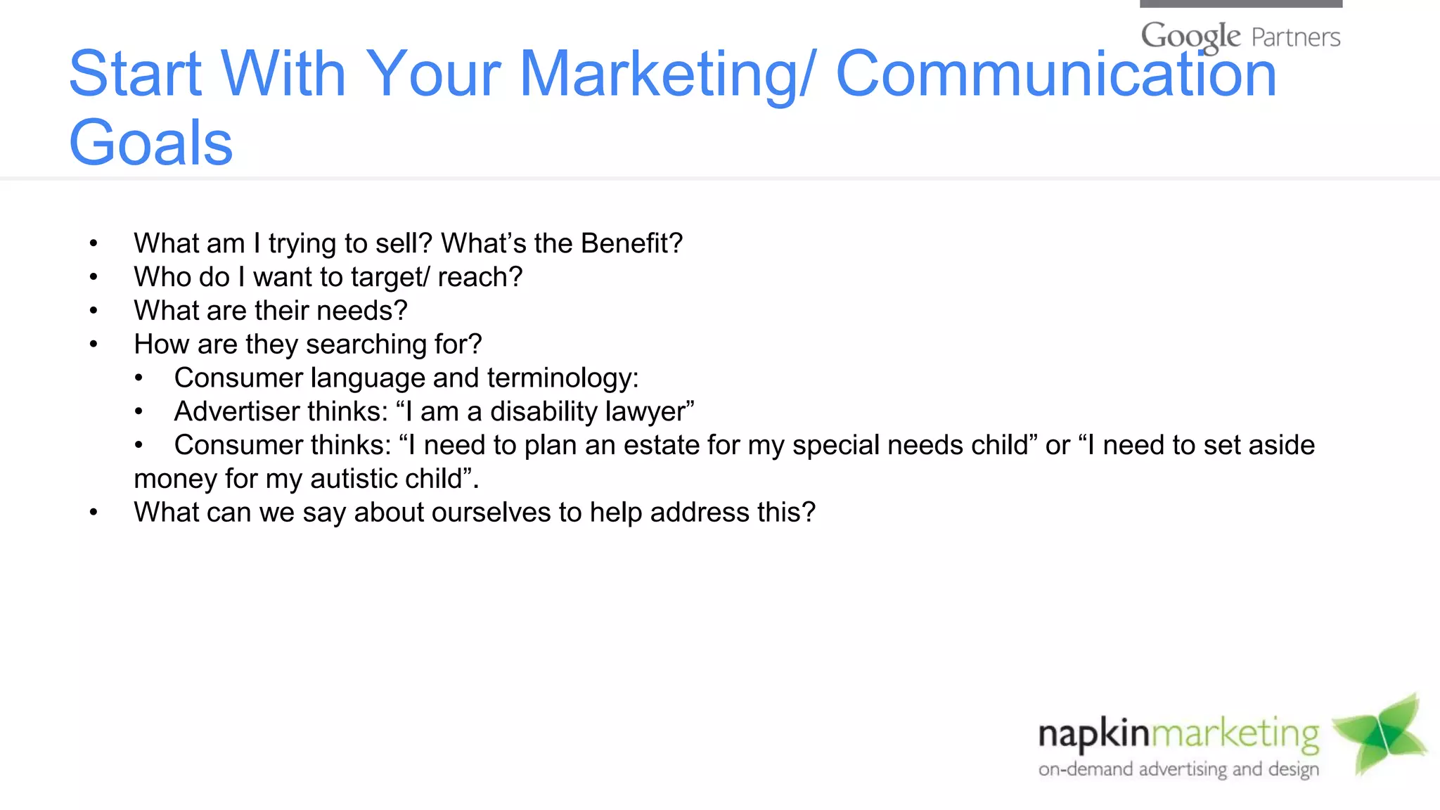 Start With Your Marketing/ Communication
Goals
• What am I trying to sell? What’s the Benefit?
• Who do I want to target/ reach?
• What are their needs?
• How are they searching for?
• Consumer language and terminology:
• Advertiser thinks: “I am a disability lawyer”
• Consumer thinks: “I need to plan an estate for my special needs child” or “I need to set aside
money for my autistic child”.
• What can we say about ourselves to help address this?
 