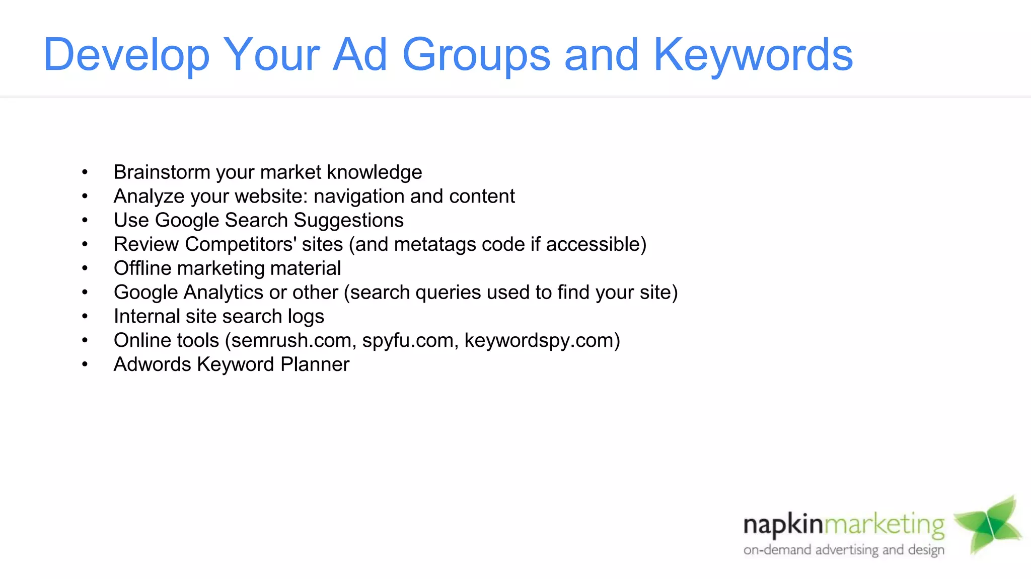 • Brainstorm your market knowledge
• Analyze your website: navigation and content
• Use Google Search Suggestions
• Review Competitors' sites (and metatags code if accessible)
• Offline marketing material
• Google Analytics or other (search queries used to find your site)
• Internal site search logs
• Online tools (semrush.com, spyfu.com, keywordspy.com)
• Adwords Keyword Planner
Develop Your Ad Groups and Keywords
 