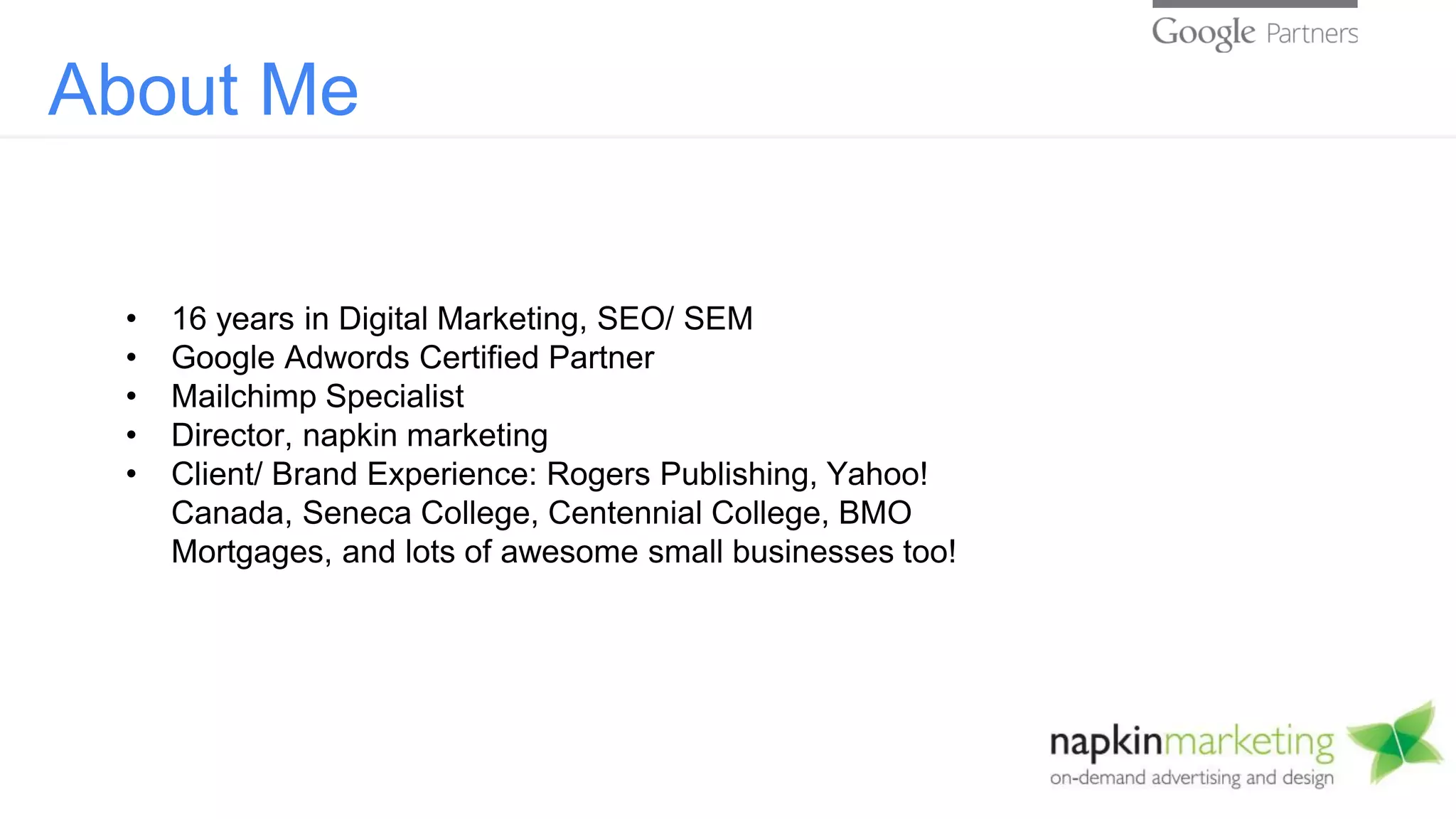 About Me
• 16 years in Digital Marketing, SEO/ SEM
• Google Adwords Certified Partner
• Mailchimp Specialist
• Director, napkin marketing
• Client/ Brand Experience: Rogers Publishing, Yahoo!
Canada, Seneca College, Centennial College, BMO
Mortgages, and lots of awesome small businesses too!
 