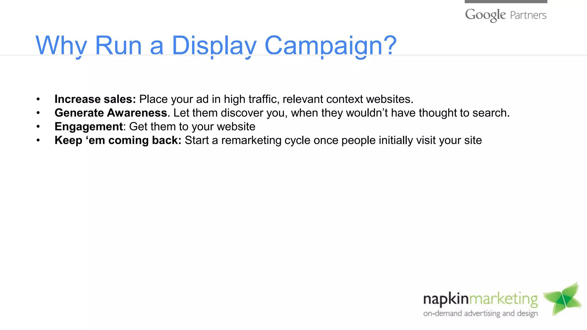 Why Run a Display Campaign?
• Increase sales: Place your ad in high traffic, relevant context websites.
• Generate Awareness. Let them discover you, when they wouldn’t have thought to search.
• Engagement: Get them to your website
• Keep ‘em coming back: Start a remarketing cycle once people initially visit your site
 
