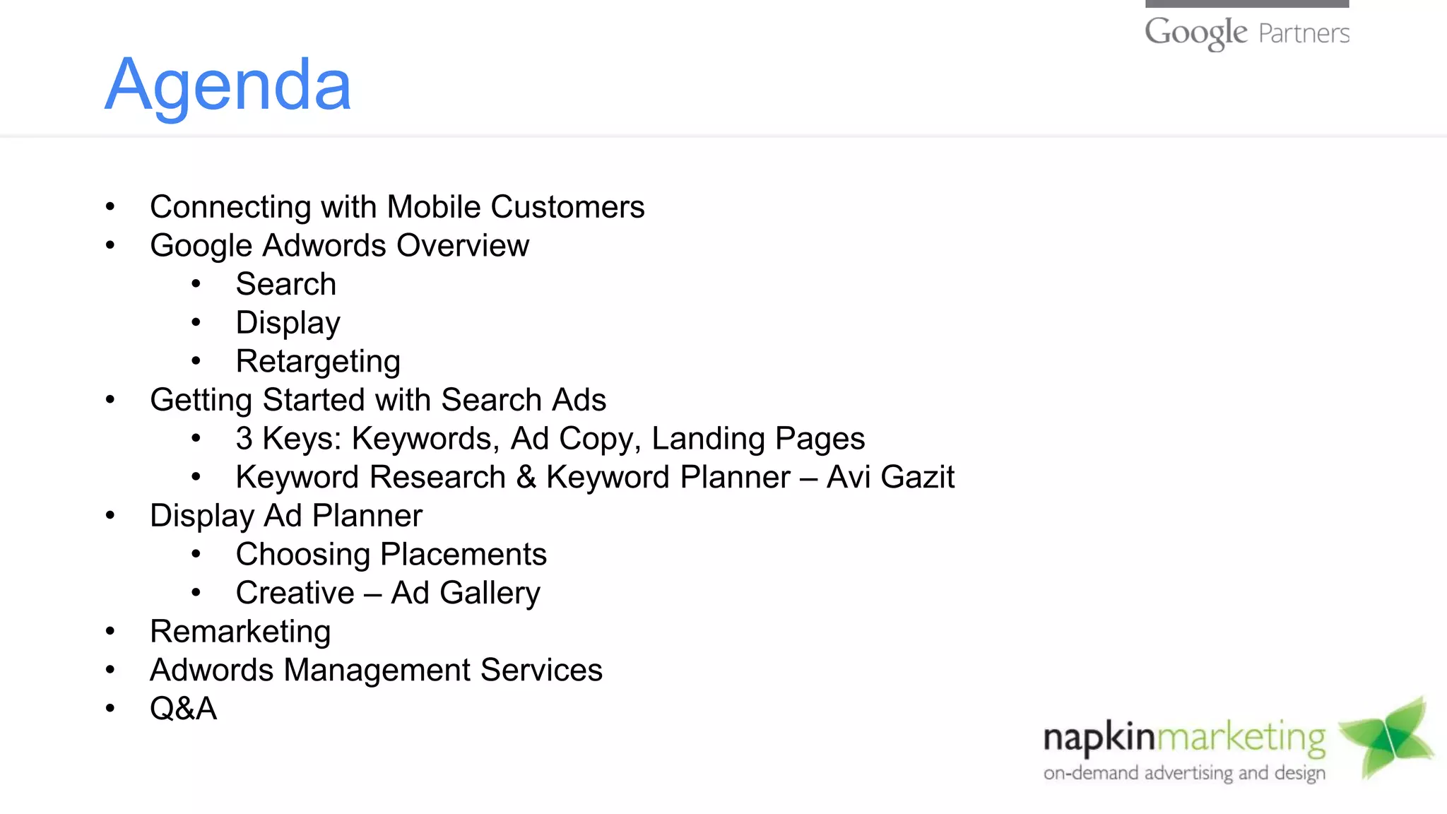 Agenda
• Connecting with Mobile Customers
• Google Adwords Overview
• Search
• Display
• Retargeting
• Getting Started with Search Ads
• 3 Keys: Keywords, Ad Copy, Landing Pages
• Keyword Research & Keyword Planner – Avi Gazit
• Display Ad Planner
• Choosing Placements
• Creative – Ad Gallery
• Remarketing
• Adwords Management Services
• Q&A
 
