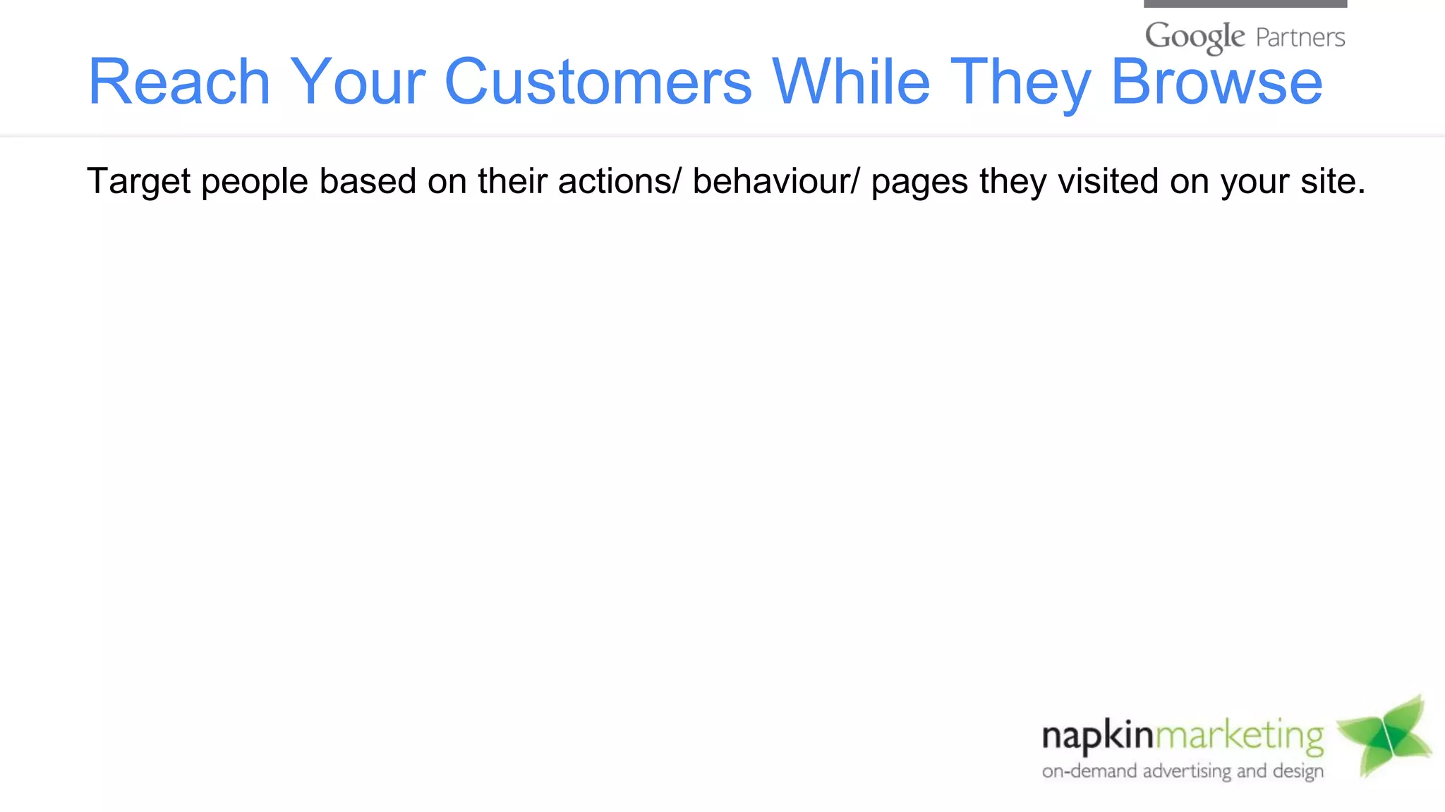 Reach Your Customers While They Browse
Target people based on their actions/ behaviour/ pages they visited on your site.
 
