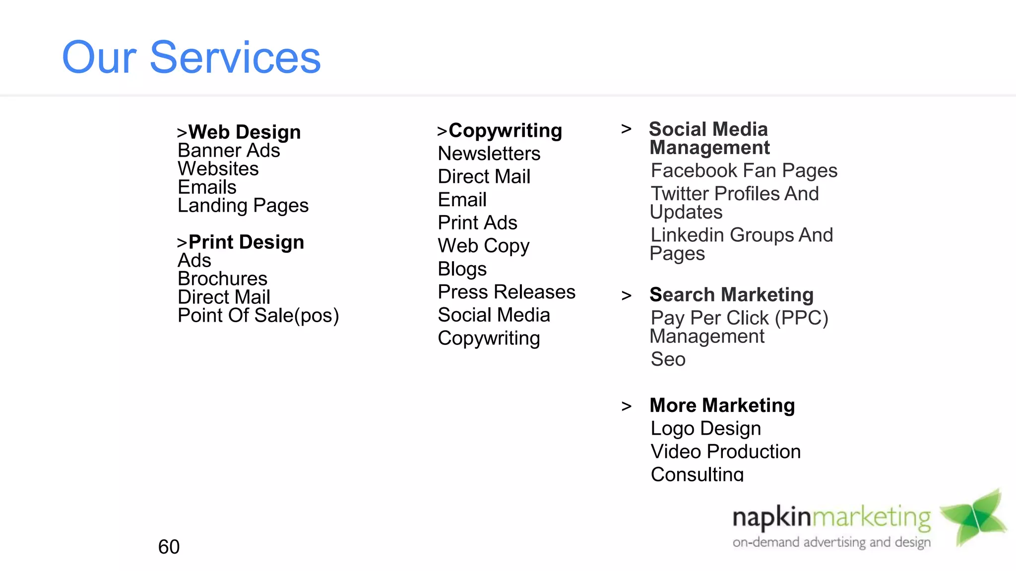 Copywriting
Newsletters
Direct Mail
Email
Print Ads
Web Copy
Blogs
Press Releases
Social Media
Copywriting
Web Design
Banner Ads
Websites
Emails
Landing Pages
Print Design
Ads
Brochures
Direct Mail
Point Of Sale(pos)
> Social Media
Management
Facebook Fan Pages
Twitter Profiles And
Updates
Linkedin Groups And
Pages
Search Marketing
Pay Per Click (PPC)
Management
Seo
More Marketing
Logo Design
Video Production
Consulting
60
Our Services
 