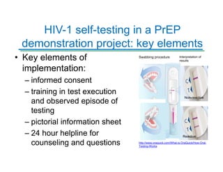 HIV-1 self-testing in a PrEP
demonstration project: key elements
• Key elements of
implementation:
– informed consent
– training in test execution
and observed episode of
testing
– pictorial information sheet
– 24 hour helpline for
counseling and questions http://www.oraquick.com/What-is-OraQuick/How-Oral-
Testing-Works
Swabbing procedure Interpretation of
results
Non-reactive
Reactive
 
