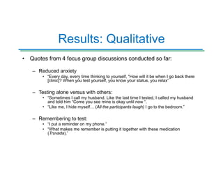 Results: Qualitative
• Quotes from 4 focus group discussions conducted so far:
– Reduced anxiety
• “Every day, every time thinking to yourself, “How will it be when I go back there
[clinic]? When you test yourself, you know your status, you relax”
– Testing alone versus with others:
• “Sometimes I call my husband. Like the last time I tested, I called my husband
and told him “Come you see mine is okay until now “.
• “Like me, I hide myself… (All the participants laugh) I go to the bedroom.”
– Remembering to test:
• “I put a reminder on my phone.”
• “What makes me remember is putting it together with these medication
(Truvada).”
 