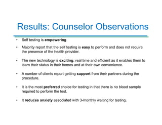 Results: Counselor Observations
• Self testing is empowering
• Majority report that the self testing is easy to perform and does not require
the presence of the health provider.
• The new technology is exciting, real time and efficient as it enables them to
learn their status in their homes and at their own convenience.
• A number of clients report getting support from their partners during the
procedure.
• It is the most preferred choice for testing in that there is no blood sample
required to perform the test.
• It reduces anxiety associated with 3-monthly waiting for testing.
 