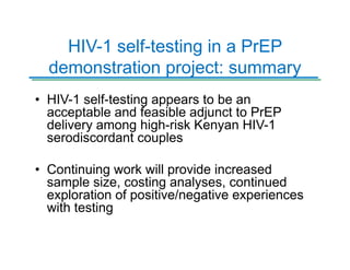 HIV-1 self-testing in a PrEP
demonstration project: summary
• HIV-1 self-testing appears to be an
acceptable and feasible adjunct to PrEP
delivery among high-risk Kenyan HIV-1
serodiscordant couples
• Continuing work will provide increased
sample size, costing analyses, continued
exploration of positive/negative experiences
with testing
 