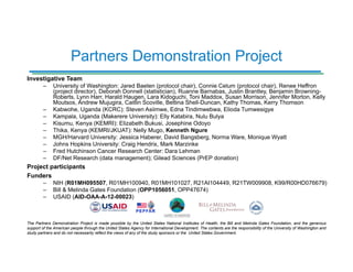 The Partners Demonstration Project is made possible by the United States National Institutes of Health, the Bill and Melinda Gates Foundation, and the generous
support of the American people through the United States Agency for International Development. The contents are the responsibility of the University of Washington and
study partners and do not necessarily reflect the views of any of the study sponsors or the United States Government.
Investigative Team
– University of Washington: Jared Baeten (protocol chair), Connie Celum (protocol chair), Renee Heffron
(project director), Deborah Donnell (statistician), Ruanne Barnabas, Justin Brantley, Benjamin Browning-
Roberts, Lynn Harr, Harald Haugen, Lara Kidoguchi, Toni Maddox, Susan Morrison, Jennifer Morton, Kelly
Moutsos, Andrew Mujugira, Caitlin Scoville, Bettina Shell-Duncan, Kathy Thomas, Kerry Thomson
– Kabwohe, Uganda (KCRC): Steven Asiimwe, Edna Tindimwebwa, Elioda Tumwesigye
– Kampala, Uganda (Makerere University): Elly Katabira, Nulu Bulya
– Kisumu, Kenya (KEMRI): Elizabeth Bukusi, Josephine Odoyo
– Thika, Kenya (KEMRI/JKUAT): Nelly Mugo, Kenneth Ngure
– MGH/Harvard University: Jessica Haberer, David Bangsberg, Norma Ware, Monique Wyatt
– Johns Hopkins University: Craig Hendrix, Mark Marzinke
– Fred Hutchinson Cancer Research Center: Dara Lehman
– DF/Net Research (data management); Gilead Sciences (PrEP donation)
Project participants
Funders
– NIH (R01MH095507, R01MH100940, R01MH101027, R21AI104449, R21TW009908, K99/R00HD076679)
– Bill & Melinda Gates Foundation (OPP1056051, OPP47674)
– USAID (AID-OAA-A-12-00023)
Partners Demonstration Project
 