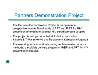Partners Demonstration Project
• The Partners Demonstration Project is an open-label,
prospective interventional study of ART and PrEP for HIV
prevention among heterosexual HIV serodiscordant couples
• The project is being conducted at 4 clinical care sites:
Kisumu & Thika in Kenya and Kabwohe & Kampala in Uganda
• The overall goal is to evaluate, using implementation science
methods, a scalable delivery system for PrEP and ART for HIV
prevention in couples
 