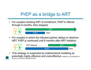 PrEP as a bridge to ART
• For couples initiating ART at enrollment, PrEP is offered
through 6 months, then stopped:
• For couples in which the infected partner delays or declines
ART, PrEP is continued until 6 months after ART initiation:
• This strategy is supported by mathematical modeling as
potentially highly effective and cost-effective (Hallett et al. PLoS Med 2011;
Ying et al. CROI 2015, abstract #1106)
ART
PrEP Stop
ART
PrEP Stop
ART delayed……………..
 