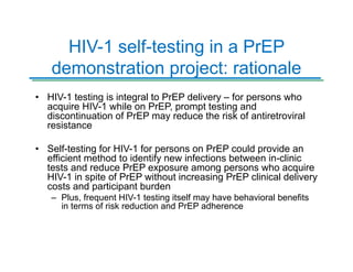HIV-1 self-testing in a PrEP
demonstration project: rationale
• HIV-1 testing is integral to PrEP delivery – for persons who
acquire HIV-1 while on PrEP, prompt testing and
discontinuation of PrEP may reduce the risk of antiretroviral
resistance
• Self-testing for HIV-1 for persons on PrEP could provide an
efficient method to identify new infections between in-clinic
tests and reduce PrEP exposure among persons who acquire
HIV-1 in spite of PrEP without increasing PrEP clinical delivery
costs and participant burden
– Plus, frequent HIV-1 testing itself may have behavioral benefits
in terms of risk reduction and PrEP adherence
 