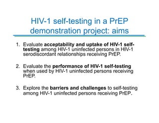 HIV-1 self-testing in a PrEP
demonstration project: aims
1. Evaluate acceptability and uptake of HIV-1 self-
testing among HIV-1 uninfected persons in HIV-1
serodiscordant relationships receiving PrEP.
2. Evaluate the performance of HIV-1 self-testing
when used by HIV-1 uninfected persons receiving
PrEP.
3. Explore the barriers and challenges to self-testing
among HIV-1 uninfected persons receiving PrEP.
 