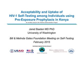 PARTNERS DEMONSTRATION PROJECT
Acceptability and Uptake of
HIV-1 Self-Testing among Individuals using
Pre-Exposure Prophylaxis in Kenya
An ancillary study to the Partners Demonstration Project
Jared Baeten MD PhD
University of Washington
Bill & Melinda Gates Foundation Meeting on Self-Testing
February 2015
 
