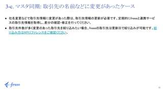 10 
3-c. マスタ同期: 取引先の名前などに変更があったケース
● 社名変更などで取引先情報に変更があった際は、取引先情報の更新が必要です。定期的にfreeeと連携サービ
スの取引先情報を取得し、差分の確認・修正を行ってください。 
● 取引先件数が多く変更のあった取引先を絞り込みたい場合、freeeの取引先は更新日で絞り込みが可能です。絞
り込み方はAPIリファレンスをご確認ください。 
 