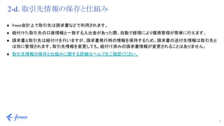 7 
2-d. 取引先情報の保存と仕組み
● freee会計上で取引先は請求書などで利用されます。 
● 紐付けた取引先の口座情報と一致する入出金があった際、自動で経理により債務管理が簡単に行えます。 
● 請求書と取引先は紐付けを行いますが、請求書発行時の情報を保持するため、請求書の送付先情報は取引先と
は別に管理されます。取引先情報を変更しても、紐付け済みの請求書情報が変更されることはありません。 
● 取引先情報の保存と仕組みに関する詳細はヘルプをご確認ください。 
 