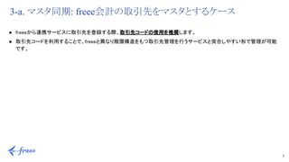 8 
3-a. マスタ同期: freee会計の取引先をマスタとするケース
● freeeから連携サービスに取引先を登録する際、取引先コードの使用を推奨します。 
● 取引先コードを利用することで、freeeと異なり階層構造をもつ取引先管理を行うサービスと突合しやすい形で管理が可能
です。 
 