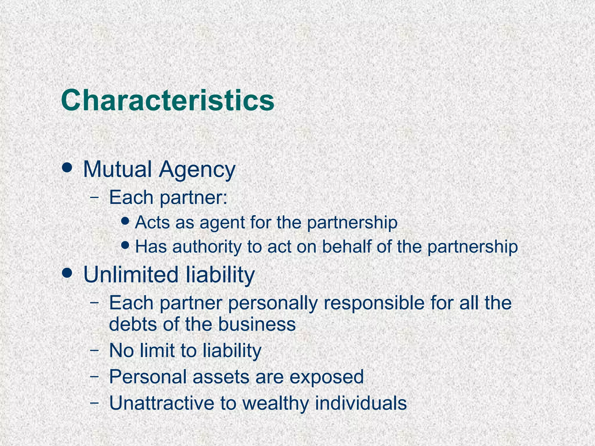 Characteristics Mutual Agency E ach partner: A cts as agent for the partnership H as authority to act on behalf of the partnership Unlimited liability Each partner personally responsible for all the debts of the business No limit to liability Personal assets are exposed Unattractive to wealthy individuals 