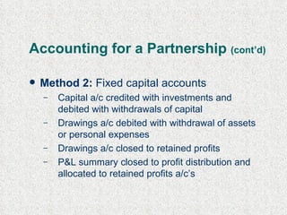 Accounting for a Partnership  (cont’d) Method 2:  Fixed capital accounts Capital a/c credited with investments and debited with withdrawals of capital Drawings a/c debited with withdrawal of assets or personal expenses Drawings a/c closed to retained profits P&L summary closed to profit distribution and allocated to retained profits a/c’s 