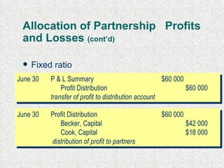 Allocation of Partnership  Profits and Losses  (cont’d) Fixed ratio split based as stated e.g. 7:3, say profit of $60 000  June 30 P & L Summary $60 000 Profit Distribution $60 000 transfer of profit to distribution account June 30 Profit Distribution $60 000 Becker, Capital  $42 000 Cook, Capital  $18 000   distribution of profit to partners 