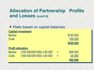 Allocation of Partnership  Profits and Losses  (cont’d) Ratio based on capital balances profit of $60 000 Capital investment Becker $150 000 Cook 100 000 $ 250 000 Profit allocation Becker (150 000/250 000) x 60 000  = $36 000 Cook (100 000/250 000) x 60 000  = 24 000 $ 60 000 
