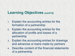 Learning Objectives  (cont’d) Explain the accounting entries for the formation of a partnership Explain the accounting entries for the allocation of profits and losses of a partnership  Explain the accounting entries for drawings  and advances or loans  made by partners Describe content of the financial statements of a partnership 