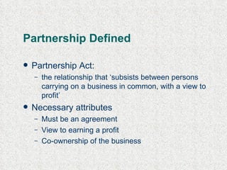 Partnership  Defined Partnership Act: the relationship  that   ‘ subsists between persons carrying on a business in common, with a view to profit ’ Necessary attributes Must be an agreement View to earning a profit Co-ownership of the business 