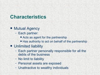 Characteristics Mutual Agency E ach partner: A cts as agent for the partnership H as authority to act on behalf of the partnership Unlimited liability Each partner personally responsible for all the debts of the business No limit to liability Personal assets are exposed Unattractive to wealthy individuals 
